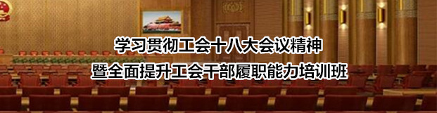 学习贯彻工会十八大会议精神暨全面提升工会干部履职能力培训班