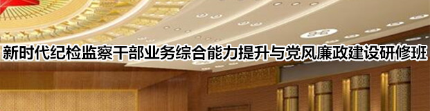 新时代纪检监察干部业务综合能力提升与党风廉政建设研修班